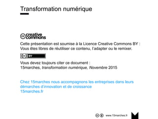www.15marches.fr
Cette présentation est soumise à la Licence Creative Commons BY :
Vous êtes libres de réutiliser ce contenu, l’adapter ou le remixer.
Vous devez toujours citer ce document :
15marches, transformation numérique, Novembre 2015
Chez 15marches nous accompagnons les entreprises dans leurs
démarches d’innovation et de croissance
15marches.fr
Transformation numérique
 