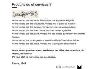 www.15marches.fr
@15marches
#LDTRA
stephane@15marches.fr
Produits ou et services ?
Ne me vendez pas des habits. Vendez-moi une apparence élégante
Ne me vendez pas des chaussures. Vendez-moi le plaisir de marcher
Ne me vendez pas des meubles. Vendez-moi une maison confortable
Ne me vendez pas des livres. Vendez-moi des heures agréables
Ne me vendez pas des jouets. Vendez-moi des choses qui rendent mes enfants
heureux.
Ne me vendez pas un réfrigérateur. Vendez-moi le goût des aliments frais.
Ne me vendez pas des pneus. Vendez-moi la tranquillité et l’économie
Ne me vendez pas des choses. Vendez-moi des idées, des sensations, du
respect, du bonheur
S’il vous plaît ne me vendez pas des choses.
Sears, 1941
 