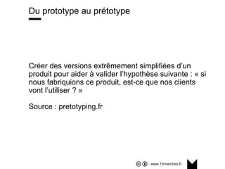 www.15marches.fr
@15marches
#LDTRA
stephane@15marches.fr
Du prototype au prétotype
Créer des versions extrêmement simplifiées d’un
produit pour aider à valider l’hypothèse suivante : « si
nous fabriquions ce produit, est-ce que nos clients
vont l’utiliser ? »
Source : pretotyping.fr
 