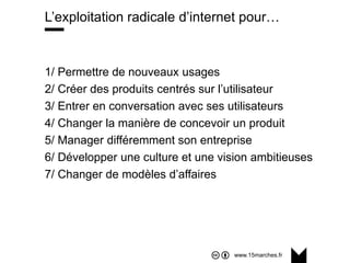 www.15marches.fr
@15marches
#LDTRA
stephane@15marches.fr
L’exploitation radicale d’internet pour…
1/ Permettre de nouveaux usages
2/ Créer des produits centrés sur l’utilisateur
3/ Entrer en conversation avec ses utilisateurs
4/ Changer la manière de concevoir un produit
5/ Manager différemment son entreprise
6/ Développer une culture et une vision ambitieuses
7/ Changer de modèles d’affaires
 