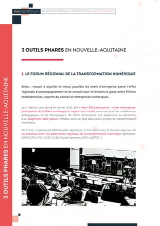 3 OUTILS PHARES EN NOUVELLE-AQUITAINE
1. LE FORUM RÉGIONAL DE LA TRANSFORMATION NUMÉRIQUE
Enjeu : réussir à aiguiller le mieux possible les chefs d’entreprise parmi l’offre
régionale d’accompagnement et de conseil tout en brisant la glace entre filières
traditionnelles, experts du conseil et entreprises numériques.
La 1re
édition s’est tenue fin janvier 2016. Elle a réuni 350 participants - chefs d’entreprise,
prestataires de la filière numérique et experts du conseil, venus écouter les conférences
pédagogiques et les témoignages. 35 chefs d’entreprise ont également pu bénéficier
d’un diagnostic flash gratuit, mettant ainsi un pied dans leurs projets de transformation
numérique.
Ce Forum, organisé par ADI Nouvelle-Aquitaine, en lien étroit avec le Conseil régional, est
co-construit avec nos partenaires régionaux de la transformation numérique (Bpifrance,
DIRECCTE, CPC, CCIR, CCIB, Digital Aquitaine, SPN, ALIPTIC…).
3OUTILSPHARESENNOUVELLE-AQUITAINE
10
matransfonum ADI NOUVELLE-AQUITAINE AU SERVICE DE VOTRE AMBITION NUMÉRIQUE
© Photo : PRISMA
 