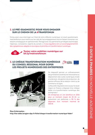 2. LE PRÉ-DIAGNOSTIC POUR VOUS ENGAGER
SUR LE CHEMIN DE LA #TRANSFONUM
3. LE CHÈQUE TRANSFORMATION NUMÉRIQUE
DU CONSEIL RÉGIONAL POUR DOPER
LES PROJETS NUMÉRIQUES DES ENTREPRISES
3OUTILSPHARESENNOUVELLE-AQUITAINE
11
Conçu pour vous interroger sur l’état de votre réflexion numérique, ce court questionnaire
matransfonum vous mettra sur les rails de l’accompagnement tout en faisant remonter vos
besoins stratégiques et opérationnels. Partagé avec nos partenaires privilégiés (techniciens
régionaux, consulaires, experts du conseil…), il vous aiguillera vers un accompagnement et
des compétences adaptés à vos enjeux et priorités en transformation numérique.
Ce dispositif permet un cofinancement
desprestationsextérieuresnécessairesau
déploiement des outils numériques d’aide
à la décision, de gestion de production, de
gestion efficace de la relation-client ou de
commerce en ligne.
La Nouvelle-Aquitaine est à ce jour la seule
région en France à disposer d’un chèque
dédié à la transformation numérique des
entreprises !
20 entreprises en ont bénéficié en 2016
pour un montant moyen de 25 k€. La
subvention est plafonnée à 50 % des
dépenses d’un montant maximal de
150 k€.
Plus d’information :
http://les-aides.laregion-alpc.fr/fiche/cheque-transformation-numerique-feder/
© Photo : PRISMA
Testez votre ambition numérique sur
bit.ly/matransfonum
 
