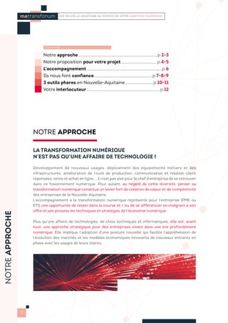 Notre approche...........................................................................................................p.2-3
Notre proposition pour votre projet................................................. p.4-5
L’accompagnement......................................................................................................p.6
Ils nous font confiance...............................................................................p.7-8-9
3 outils phares en Nouvelle-Aquitaine...................................... p.10-11
Votre interlocuteur................................................................................................... p.12
NOTRE APPROCHE
LA TRANSFORMATION NUMÉRIQUE
N’EST PAS QU’UNE AFFAIRE DE TECHNOLOGIE !
Développement de nouveaux usages, déploiement des équipements métiers et des
infrastructures, amélioration de l’outil de production, communication et relation client
repensées, vente et achat en ligne..., il n’est pas aisé pour le chef d’entreprise de se retrouver
dans ce foisonnement numérique. Pour autant, au regard de cette diversité, penser sa
transformation numérique constitue un levier fort de création de valeur et de compétitivité
des entreprises de la Nouvelle-Aquitaine.
L’accompagnement à la transformation numérique représente pour l’entreprise (PME ou
ETI) une opportunité de rester dans la course et / ou de se différencier en intégrant à son
offre et ses process les techniques et stratégies de l’économie numérique.
Plus qu’une affaire de technologies, de choix techniques et informatiques, elle est, avant
tout, une approche stratégique pour des entreprises vivant dans une ère profondément
numérique. Elle implique l’adoption d’une posture nouvelle qui facilite l’appréhension de
l’évolution des marchés et les modèles économiques innovants de nouveaux entrants en
phase avec les usages de leurs clients. 
matransfonum ADI NOUVELLE-AQUITAINE AU SERVICE DE VOTRE AMBITION NUMÉRIQUE
SOMMAIRE
NOTREAPPROCHE
2
 