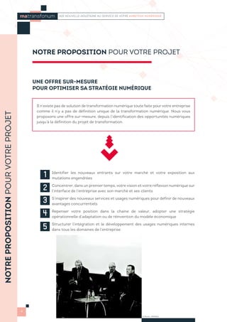 UNE OFFRE SUR-MESURE
POUR OPTIMISER SA STRATÉGIE NUMÉRIQUE
Il n’existe pas de solution de transformation numérique toute faite pour votre entreprise
comme il n’y a pas de définition unique de la transformation numérique. Nous vous
proposons une offre sur-mesure, depuis l’identification des opportunités numériques
jusqu’à la définition du projet de transformation.
1 
Identifier les nouveaux entrants sur votre marché et votre exposition aux
mutations engendrées
2 Concentrer, dans un premier temps, votre vision et votre réflexion numérique sur
l’interface de l’entreprise avec son marché et ses clients
3 
S’inspirer des nouveaux services et usages numériques pour définir de nouveaux
avantages concurrentiels
4 
Repenser votre position dans la chaine de valeur, adopter une stratégie
opérationnelle d’adaptation ou de réinvention du modèle économique
5 
Structurer l’intégration et le développement des usages numériques internes
dans tous les domaines de l’entreprise
NOTREPROPOSITIONPOURVOTREPROJET
4
NOTRE PROPOSITION POUR VOTRE PROJET
© Photo : PRISMA
matransfonum ADI NOUVELLE-AQUITAINE AU SERVICE DE VOTRE AMBITION NUMÉRIQUE
 