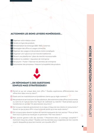ACTIONNER LES BONS LEVIERS NUMÉRIQUES…
…EN RÉPONDANT À DES QUESTIONS
SIMPLES MAIS STRATÉGIQUES !
Qu’est-ce qui est unique dans mon offre ? Quelles expériences différenciantes mes
offres font-elles vivre au client ?
Quels sont les insatisfactions et problèmes clients que je règle vraiment ?
Mes produits et services sont-ils des substituts, des extensions à des offres concurrentes
ou sont-ils en rupture dans leur façon de s’adresser au marché ? Quel produit puis-je
transformer en service ? En abonnement récurrent ?
Est-ce que je réponds gratuitement à un enjeu critique de mes clients et concurrents ?
Qu’est-ce que je peux offrir à tout le monde plutôt qu’à mes seuls clients ?
Est-ce que je peux devenir la place de marché manquante de mon secteur ? Puis-je faire
faire tout ou partie du travail par un partenaire ? Par mes clients ?
Mon activité génère-t-elle des données ? Présentent-elles un avantage compétitif ?
Comment mieux les utiliser ? Quelles sont les données sous-exploitées de mon marché
à partir desquelles je pourrais inventer une nouvelle offre ?
…
1 Repenser votre relation client
2 Vendre en ligne des produits
3 Dématérialiser les échanges B2B / B2C / internes
4 Développer des offres et usages connectés
5 Repenser des usages et des produits moins compliqués
6 Organiser une rupture sur son marché traditionnel
7 Devenir une plateforme / place de marché incontournable
8 Améliorer la visibilité / réputation de l’entreprise
9 Structurer / Traiter / Valoriser les données de l’entreprise
10 Automatiser des processus / Assurer la traçabilité des produits
…
NOTREPROPOSITIONPOURVOTREPROJET
5
 