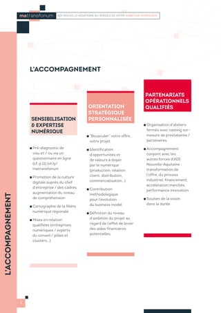 L’ACCOMPAGNEMENT
6
matransfonum ADI NOUVELLE-AQUITAINE AU SERVICE DE VOTRE AMBITION NUMÉRIQUE
SENSIBILISATION
 EXPERTISE
NUMÉRIQUE
Pré-diagnostic de
visu et / ou via un
questionnaire en ligne
(cf. p.11) bit.ly/
matransfonum
Promotion de la culture
digitale auprès du chef
d’entreprise / des cadres,
augmentation du niveau
de compréhension
Cartographie de la filière
numérique régionale
Mises en relation
qualifiées (entreprises
numériques / experts
du conseil / pôles et
clusters…)
ORIENTATION
STRATÉGIQUE
PERSONNALISÉE
“Bousculer” votre offre,
votre projet
Identification
d’opportunités et
de valeurs à doper
par le numérique
(production, relation
client, distribution,
commercialisation…)
Contribution
méthodologique
pour l’évolution
du business model
Définition du niveau
d’ambition du projet au
regard de l’effet de levier
des aides financières
potentielles
PARTENARIATS
OPÉRATIONNELS
QUALIFIÉS
Organisation d’ateliers
fermés avec casting sur-
mesure de prestataires /
partenaires
Accompagnement
conjoint avec les
autres forces d’ADI
Nouvelle-Aquitaine :
transformation de
l’offre, du process
industriel, financement,
accélération marchés,
performance innovation
Soutien de la vision
dans la durée
L’ACCOMPAGNEMENT
 