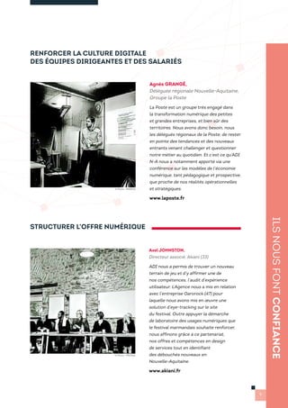 RENFORCER LA CULTURE DIGITALE
DES ÉQUIPES DIRIGEANTES ET DES SALARIÉS
Agnès GRANGÉ,
Déléguée régionale Nouvelle-Aquitaine,
Groupe la Poste
La Poste est un groupe très engagé dans
la transformation numérique des petites
et grandes entreprises, et bien sûr des
territoires. Nous avons donc besoin, nous
les délégués régionaux de la Poste, de rester
en pointe des tendances et des nouveaux
entrants venant challenger et questionner
notre métier au quotidien. Et c’est ce qu’ADI
N-A nous a notamment apporté via une
conférence sur les modèles de l’économie
numérique, tant pédagogique et prospective,
que proche de nos réalités opérationnelles
et stratégiques.
www.laposte.fr
ILSNOUSFONTCONFIANCE
9
Axel JOHNSTON,
Directeur associé, Akiani (33)
ADI nous a permis de trouver un nouveau
terrain de jeu et d’y affirmer une de
nos compétences, l’audit d’expérience
utilisateur. L’Agence nous a mis en relation
avec l’entreprise Garorock (47) pour
laquelle nous avons mis en œuvre une
solution d’eye-tracking sur le site
du festival. Outre appuyer la démarche
de laboratoire des usages numériques que
le festival marmandais souhaite renforcer,
nous affinons grâce à ce partenariat,
nos offres et compétences en design
de services tout en identifiant
des débouchés nouveaux en
Nouvelle-Aquitaine.
www.akiani.fr
STRUCTURER L’OFFRE NUMÉRIQUE
© Photo : PRISMA
© Photo : PRISMA
 