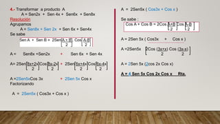 4.- Transformar a producto A
A = Sen2x + Sen 4x + Sen6x + Sen8x
Resolución
Agrupamos
A = Sen8x + Sen 2x + Sen 6x + Sen4x
Se sabe
A = Sen8x +Sen2x + Sen 6x + Sen 4x
A= 2Sen 8x+2x Cos 8x-2x + 2Sen 6x+4x Cos 6x-4x
2 2 2 2
A =2Sen5xCos 3x + 2Sen 5x Cos x
Factorizando
A = 2Sen5x ( Cos3x + Cos x )
A = 2Sen5x ( Cos3x + Cos x )
Se sabe :
Cos A + Cos B = 2Cos A+B Cos A-B
2 2
A = 2Sen 5x ( Cos3x + Cos x )
A =2Sen5x 2Cos (3x+x) Cos (3x-x)
2 2
A = 2Sen 5x (2cos 2x Cos x)
A = 4 Sen 5x Cos 2x Cos x Rta.
 