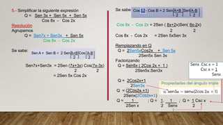 5.- Simplificar la siguiente expresión
Q = Sen 3x + Sen 5x + Sen 5x
Cos 8x - Cos 2x
Resolución
Agrupamos
Q = Sen7x + Sen3x + Sen 5x
Cos 8x - Cos 2x
Se sabe:
Sen7x+Sen3x = 2Sen (7x+3x) Cos(7x-3x)
2 2
= 2Sen 5x Cos 2x
Se sabe :
Cos 8x - Cos 2x = 2Sen ( 8x+2x)Sen( 8x-2x)
2 2
Cos 8x - Cos 2x = 2Sen 5xSen 3x
Remplazando en Q
Q = 2Sen5xCos2x + Sen 5x
2Sen5x Sen 3x
Factorizando
Q = Sen5x ( 2Cos 2x + 1 )
2Sen5x.Sen3x
Q = 2Cos2x+1
2Sen3x
Q = (2Cos2x +1)
2Senx(2Cos2x+1)
Q = 1 ; Q = 1. 1 ; Q = 1 Csc x
2Sen x 2 Senx 2
A
Senx .Csc x = 1
Csc x = 1
Senx
 