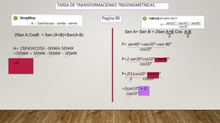 TAREA DE TRANSFORMACIONES TRIGONOMÉTRICAS
Pagina 80
2Sen A.CosB = Sen (A+B)+Sen(A-B)
A= 2SEN5XCOSX –SEN6X-SEN4X
=SEN6X + SEN4X –SEN6X – SEN4X
=0
Sen A+ Sen B = 2Sen A+B Cos A-B
2 2
P= sen40°+sen20°+sen 80°
cos10°
P=2 sen30°cos10°+sen80°
cos10°
P=2(1)cos10°+cos10°
2 cos10°
=2cos10° = 2
cos10°
 