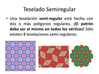 Teselado Semiregular
• Una teselación semi-regular está hecha con
dos o más polígonos regulares. ¡El patrón
debe ser el mismo en todos los vértices! Sólo
existen 8 teselaciones semi-regulares:
 