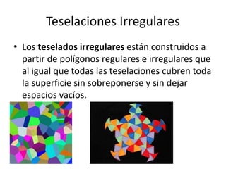 Teselaciones Irregulares
• Los teselados irregulares están construidos a
partir de polígonos regulares e irregulares que
al igual que todas las teselaciones cubren toda
la superficie sin sobreponerse y sin dejar
espacios vacíos.
 