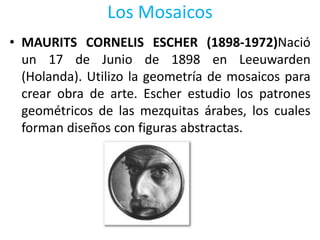 Los Mosaicos
• MAURITS CORNELIS ESCHER (1898-1972)Nació
un 17 de Junio de 1898 en Leeuwarden
(Holanda). Utilizo la geometría de mosaicos para
crear obra de arte. Escher estudio los patrones
geométricos de las mezquitas árabes, los cuales
forman diseños con figuras abstractas.
 