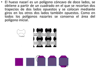 • El hueso nazarí es un polígono cóncavo de doce lados, se
obtiene a partir de un cuadrado en el que se recortan dos
trapecios de dos lados opuestos y se colocan mediante
giros en los otros dos lados también opuestos. Como en
todos los polígonos nazaríes se conserva el área del
polígono inicial.
 