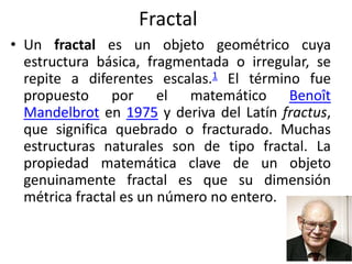 Fractal
• Un fractal es un objeto geométrico cuya
estructura básica, fragmentada o irregular, se
repite a diferentes escalas.1 El término fue
propuesto por el matemático Benoît
Mandelbrot en 1975 y deriva del Latín fractus,
que significa quebrado o fracturado. Muchas
estructuras naturales son de tipo fractal. La
propiedad matemática clave de un objeto
genuinamente fractal es que su dimensión
métrica fractal es un número no entero.
 