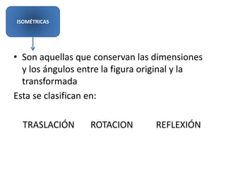 • Son aquellas que conservan las dimensiones
y los ángulos entre la figura original y la
transformada
Esta se clasifican en:
TRASLACIÓN ROTACION REFLEXIÓN
ISOMÉTRICAS
 