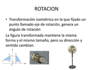 ROTACION
• Transformación isométrica en la que fijado un
punto llamado eje de rotación, genera un
ángulo de rotación
La figura transformada mantiene la misma
forma y el mismo tamaño, pero su dirección y
sentido cambian.
 