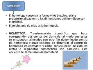 • El homólogo conserva la forma y los ángulos. existe
proporcionalidad entre las dimensiones del homólogo con
el original.
• Ejemplo: una de ellas es la homotecia.
• HOMOTECIA: Transformación isomórfica que hace
corresponder dos puntos del plano de tal modo que estos
se encuentran alineados con otro fijo denominado centro
de homotecia y cuyo cociente de distancias al centro de
homotecia es constante y como consecuencia de esto las
rectas o segmentos homotéticos son paralelos. Este
cociente se llama razón de homotecia
SOMÓRFICAS
 