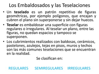 Los Embaldosados y las Teselaciones
• Un teselado es un patrón repetitivo de figuras
geométricas, por ejemplo polígonos, que encajan y
cubren el plano sin superponerse y sin dejar huecos.
• Teselar es embaldosar una superficie con figuras
regulares o irregulares. Al teselar un plano, entre las
figuras, no quedan espacios y tampoco se
superponen.
• Los cubrimientos realizados con baldosas, cerámicos,
pastelones, azulejos, tejas en pisos, muros y techos
son las más comunes teselaciones que se encuentran
en la realidad.
Se clasifican en:
REGULARES SEMIREGULARES IRREGULARES
 
