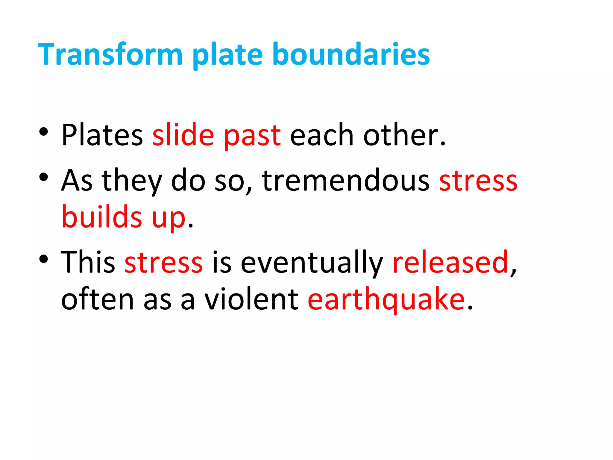 Transform plate boundaries
• Plates slide past each other.
• As they do so, tremendous stress
builds up.
• This stress is eventually released,
often as a violent earthquake.