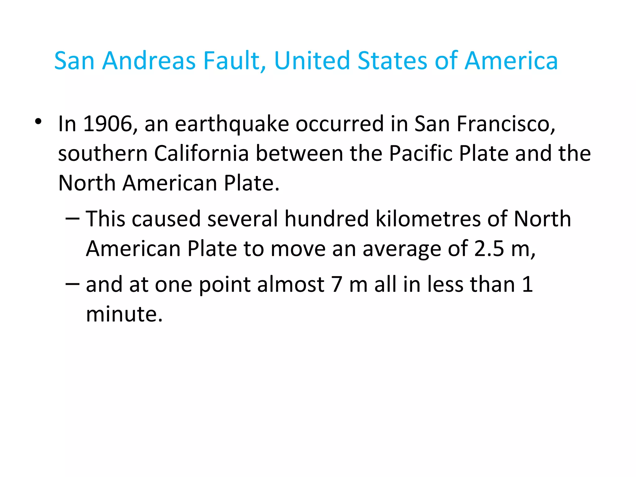 San Andreas Fault, United States of America
• In 1906, an earthquake occurred in San Francisco,
southern California between the Pacific Plate and the
North American Plate.
– This caused several hundred kilometres of North
American Plate to move an average of 2.5 m,
– and at one point almost 7 m all in less than 1
minute.