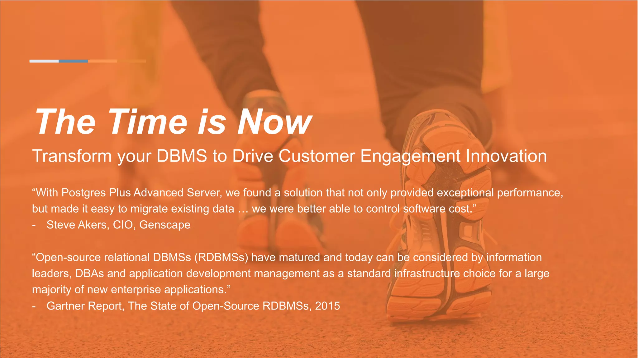 The Time is Now
Transform your DBMS to Drive Customer Engagement Innovation
“With Postgres Plus Advanced Server, we found a solution that not only provided exceptional performance,
but made it easy to migrate existing data … we were better able to control software cost.”
-  Steve Akers, CIO, Genscape
“Open-source relational DBMSs (RDBMSs) have matured and today can be considered by information
leaders, DBAs and application development management as a standard infrastructure choice for a large
majority of new enterprise applications.”
-  Gartner Report, The State of Open-Source RDBMSs, 2015
 