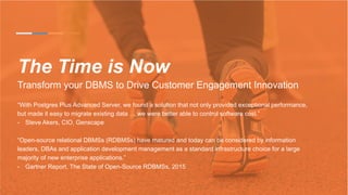 The Time is Now
Transform your DBMS to Drive Customer Engagement Innovation
“With Postgres Plus Advanced Server, we found a solution that not only provided exceptional performance,
but made it easy to migrate existing data … we were better able to control software cost.”
-  Steve Akers, CIO, Genscape
“Open-source relational DBMSs (RDBMSs) have matured and today can be considered by information
leaders, DBAs and application development management as a standard infrastructure choice for a large
majority of new enterprise applications.”
-  Gartner Report, The State of Open-Source RDBMSs, 2015
 