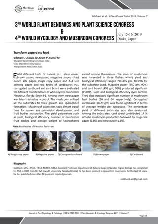 Page 53
Journal of Plant Physiology & Pathology | ISSN: 2329-955X | Plant Genomics & Mycology Congress 2019 | Volume: 7
July 15-16, 2019
Osaka, Japan
3rd
World Plant Genomics and Plant Science Congress
4th
World Mycology and Mushroom Congress
&
Meetings
International
Transform papers into food
Siddhant1
, Ukaogo op2
, Singh R3
, Kumar M3
1
Durgesh Nandini Degree College, India
2
Abia State University, Nigeria
3
Independent Researcher, India
Eight different kinds of papers, viz., glaze paper,
brown paper, newspaper, magazine paper, chart
paper, kite paper, rough copy paper and A-4 size
printing paper and two types of cardboards viz.,
corrugated cardboard and card board were evaluated
for different manifestations of white oystermushroom
Pleurotus florida Strain-P1. Among them newspaper
was later treated as a control. The mushroom utilized
all the substrates for their growth and sporophore
formation. Majority of substrates took almost equal
time for spawn run primordial development and
fruit bodies maturation. The yield parameters such
as yield, biological efficiency, number of mushroom
fruit bodies and average weight of sporophores
varied among themselves. The crop of mushroom
was harvested in three flushes where yield and
biological efficiency ranged 190-495 gm, 38-99% for
the substrate used. Magazine paper (450 gm; 90%)
and card board (495 gm; 99%) produced significant
(P=0.05) yield and biological efficiency over control.
They also produced significant number of mushroom
fruit bodies (56 and 64, respectively). Corrugated
cardboard (10.29 gm) was found significant in terms
of average weight per sporocarp. The percentage
yield of different substrates was also evaluated.
Among the substrates, card board contributed 14 %
of total mushroom production followed by magazine
paper (13%) and newspaper (12%).
A) Rough copy paper B) Magazine paper C) Corrugated cardboard D) Brown paper E) Cardboard
Biography
Siddhant, M.Sc., Ph.D., FAELS, MIAER, FIARA, Assistant Professor, Department of Botany, Durgesh Nandini Degree College has completed
his PhD in 2009 from Dr. RML Awadh University, Faizabad (India). He has been involved in research in mushrooms for the last 10 years.
He has published more than 20 papers in reputed journals.
siddhant.ani@gmail.com
Siddhant et al., J Plant Physiol Pathol 2019, Volume: 7
Plate: Fruit bodies of Pleurotus florida on
 