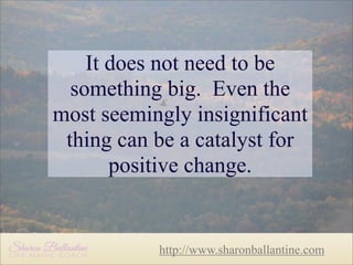 It does not need to be
something big. Even the
most seemingly insignificant
thing can be a catalyst for
positive change.

http://www.sharonballantine.com

 