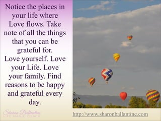 Notice the places in
your life where
Love flows. Take
note of all the things
that you can be
grateful for.
Love yourself. Love
your Life. Love
your family. Find
reasons to be happy
and grateful every
day.
http://www.sharonballantine.com

 