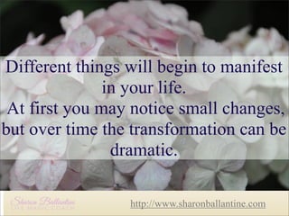 Different things will begin to
Different things will begin to manifest
manifest in your life.
in your life.
At first you may notice small
At first you may notice small changes,
changes, but over time the
but over time the transformation can be
transformation can be dramatic.
dramatic.
http://www.sharonballantine.com

 