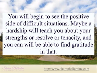 You will begin to see the positive
side of difficult situations. Maybe a
hardship will teach you about your
strengths or resolve or tenacity, and
you can will be able to find gratitude
in that.
http://www.sharonballantine.com

 