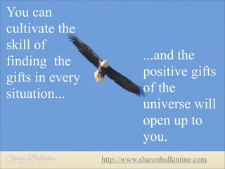 You can
cultivate the
skill of
finding the
gifts in every
situation...

...and the
positive gifts
of the
universe will
open up to
you.
http://www.sharonballantine.com

 