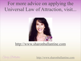For more advice on applying the
Universal Law of Attraction, visit...

http://www.sharonballantine.com

http://www.sharonballantine.com

 