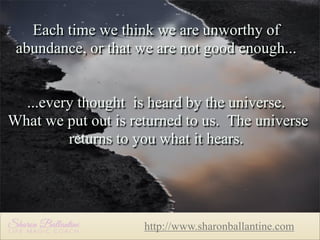 Each time we think we are unworthy of
abundance, or that we are not good enough...
...every thought is heard by the universe.
What we put out is returned to us. The universe
returns to you what it hears.

http://www.sharonballantine.com

 