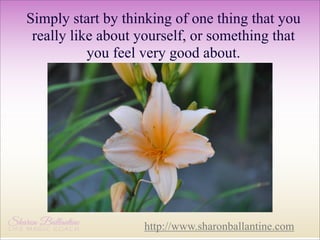 Simply start by thinking of one thing that you
really like about yourself, or something that
you feel very good about.

http://www.sharonballantine.com

 