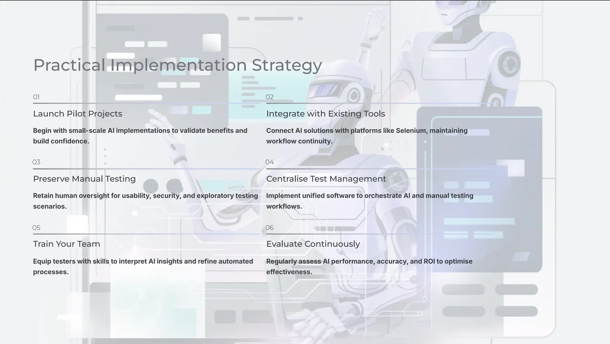 Practical Implementation Strategy
01
Launch Pilot Projects
Begin with small-scale AI implementations to validate benefits and
build confidence.
02
Integrate with Existing Tools
Connect AI solutions with platforms like Selenium, maintaining
workflow continuity.
03
Preserve Manual Testing
Retain human oversight for usability, security, and exploratory testing
scenarios.
04
Centralise Test Management
Implement unified software to orchestrate AI and manual testing
workflows.
05
Train Your Team
Equip testers with skills to interpret AI insights and refine automated
processes.
06
Evaluate Continuously
Regularly assess AI performance, accuracy, and ROI to optimise
effectiveness.
 