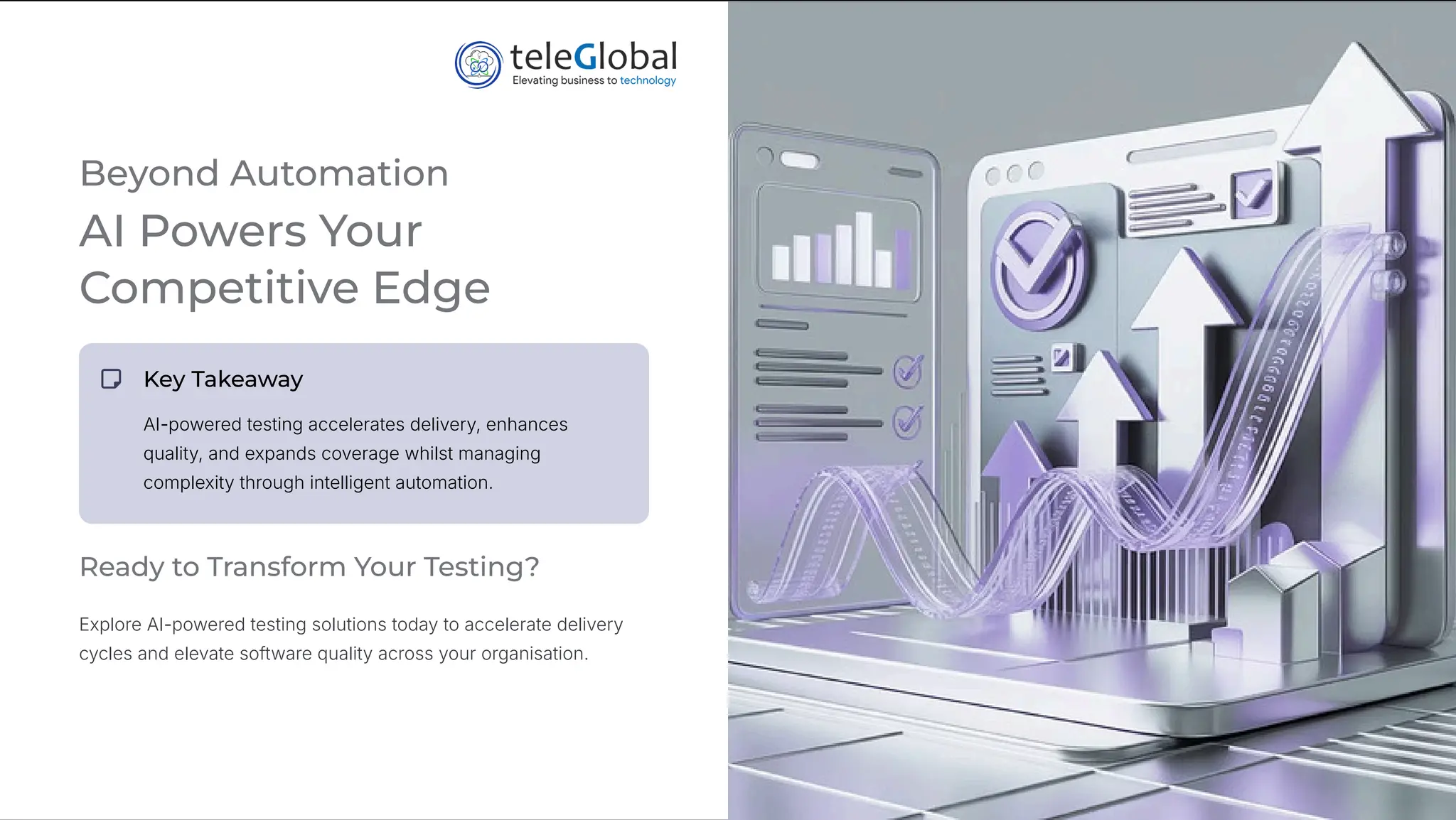 Beyond Automation
AI Powers Your
Competitive Edge
Key Takeaway
AI-powered testing accelerates delivery, enhances
quality, and expands coverage whilst managing
complexity through intelligent automation.
Ready to Transform Your Testing?
Explore AI-powered testing solutions today to accelerate delivery
cycles and elevate software quality across your organisation.
 