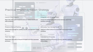 Practical Implementation Strategy
01
Launch Pilot Projects
Begin with small-scale AI implementations to validate benefits and
build confidence.
02
Integrate with Existing Tools
Connect AI solutions with platforms like Selenium, maintaining
workflow continuity.
03
Preserve Manual Testing
Retain human oversight for usability, security, and exploratory testing
scenarios.
04
Centralise Test Management
Implement unified software to orchestrate AI and manual testing
workflows.
05
Train Your Team
Equip testers with skills to interpret AI insights and refine automated
processes.
06
Evaluate Continuously
Regularly assess AI performance, accuracy, and ROI to optimise
effectiveness.
 