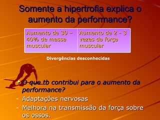 Somente a hipertrofia explica o aumento da performance? O que tb contribui para o aumento da performance? Adaptações nervosas Melhora na transmissão da força sobre os ossos. Divergências desconhecidas Aumento de 30 – 40% de massa muscular Aumento de 2 - 3 vezes da força muscular 