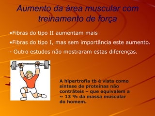 Aumento da área muscular com treinamento de força Fibras do tipo II aumentam mais Fibras do tipo I, mas sem importância este aumento. - Outro estudos não mostraram estas diferenças. A hipertrofia tb é vista como síntese de proteínas não contráteis – que equivalem a  ~ 13 % da massa muscular do homem. 