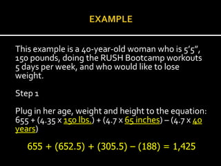 This example is a 40-year-old woman who is 5’5”,
150 pounds, doing the RUSH Bootcamp workouts
5 days per week, and who would like to lose
weight.
Step 1
Plug in her age, weight and height to the equation:
655 + (4.35 x 150 lbs.) + (4.7 x 65 inches) – (4.7 x 40
years)
   655 + (652.5) + (305.5) – (188) = 1,425
 