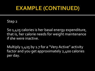 Step 2

So 1,425 calories is her basal energy expenditure,
that is, her calorie needs for weight maintenance
if she were inactive.

Multiply 1,425 by 1.7 for a “Very Active” activity
factor and you get approximately 2,400 calories
per day.
 