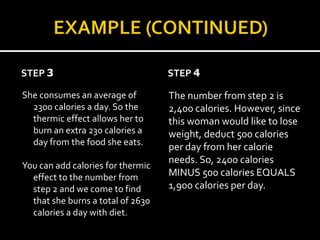 STEP 3                             STEP 4

She consumes an average of         The number from step 2 is
  2300 calories a day. So the      2,400 calories. However, since
  thermic effect allows her to     this woman would like to lose
  burn an extra 230 calories a     weight, deduct 500 calories
  day from the food she eats.
                                   per day from her calorie
                                   needs. So, 2400 calories
You can add calories for thermic
  effect to the number from        MINUS 500 calories EQUALS
  step 2 and we come to find       1,900 calories per day.
  that she burns a total of 2630
  calories a day with diet.
 
