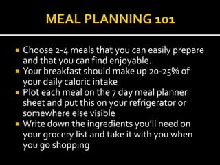   Choose 2-4 meals that you can easily prepare
    and that you can find enjoyable.
   Your breakfast should make up 20-25% of
    your daily caloric intake
   Plot each meal on the 7 day meal planner
    sheet and put this on your refrigerator or
    somewhere else visible
   Write down the ingredients you’ll need on
    your grocery list and take it with you when
    you go shopping
 