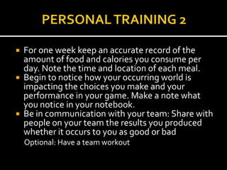    For one week keep an accurate record of the
    amount of food and calories you consume per
    day. Note the time and location of each meal.
   Begin to notice how your occurring world is
    impacting the choices you make and your
    performance in your game. Make a note what
    you notice in your notebook.
   Be in communication with your team: Share with
    people on your team the results you produced
    whether it occurs to you as good or bad
    Optional: Have a team workout
 