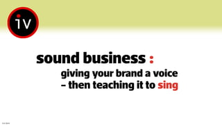© iV 2014
sound business :
giving your brand a voice
- then teaching it to sing
 