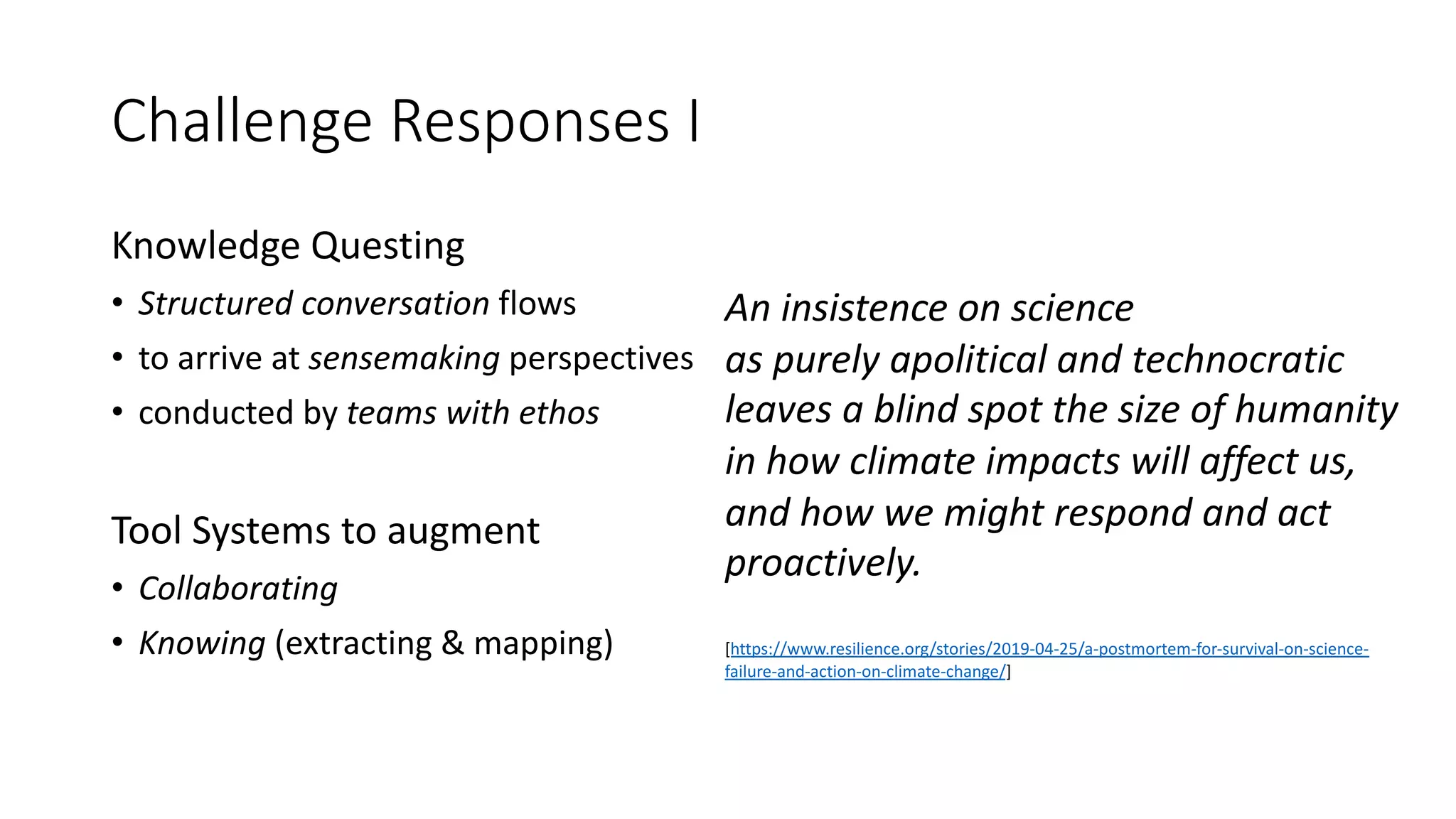 Challenge Responses I
Knowledge Questing
• Structured conversation flows
• to arrive at sensemaking perspectives
• conducted by teams with ethos
Tool Systems to augment
• Collaborating
• Knowing (extracting & mapping)
An insistence on science
as purely apolitical and technocratic
leaves a blind spot the size of humanity
in how climate impacts will affect us,
and how we might respond and act
proactively.
[https://www.resilience.org/stories/2019-04-25/a-postmortem-for-survival-on-science-
failure-and-action-on-climate-change/]
 