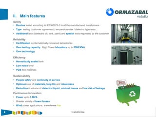 4 transforma4
Safety
II. Main features
• Routine tested according to IEC 60076-1 to all the manufactured transformers
• Type testing (customer agreement): temperature-rise / dielectric type tests…
• Additional tests (dielectric oil, tank, paint) and special tests requested by the customer
Reliability
• Certification in internationally-renowned laboratories
• Own testing capacity: High Power laboratory up to 2500 MVA
• Own technology
Efficiency
• Hermetically sealed tank
• Low noise level
• PCB free materials
Sustainability
• People safety and continuity of service
• Optimum use of materials, long life and robustness
• Reduction in volume of dielectric liquid, minimal losses and low risk of leakage
Continuous innovation
• Power up to 5 MVA
• Greater variety of lower losses
• Wind power applications: transforma.fine
 