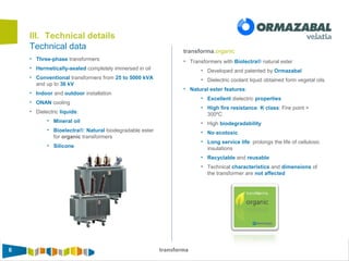6 transforma
III. Technical details
• Three-phase transformers
• Hermetically-sealed completely immersed in oil
• Conventional transformers from 25 to 5000 kVA
and up to 36 kV
• Indoor and outdoor installation
• ONAN cooling
• Dielectric liquids:
• Mineral oil
• Bioelectra®: Natural biodegradable ester
for organic transformers
• Silicone
transforma.organic
Technical data
• Transformers with Biolectra® natural ester
• Developed and patented by Ormazabal
• Dielectric coolant liquid obtained form vegetal oils
• Natural ester features:
• Excellent dielectric properties
• High fire resistance. K class: Fire point >
300ºC
• High biodegradability
• No ecotoxic
• Long service life: prolongs the life of cellulosic
insulations
• Recyclable and reusable
• Technical characteristics and dimensions of
the transformer are not affected
 